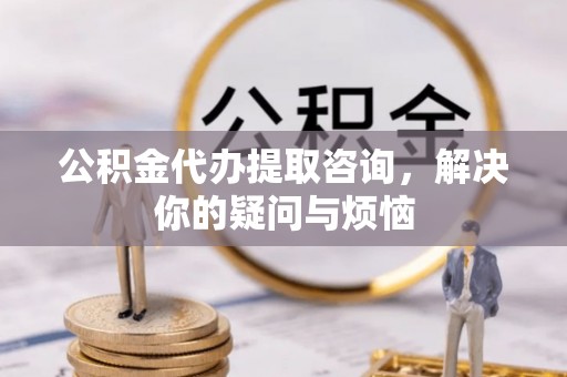 茶山公积金代办提取咨询，解决你的疑问与烦恼