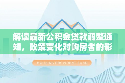 茶山解读最新公积金贷款调整通知，政策变化对购房者的影响