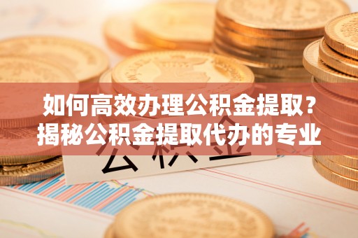 茶山如何高效办理公积金提取？揭秘公积金提取代办的专业服务
