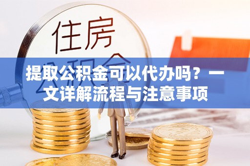 茶山提取公积金可以代办吗？一文详解流程与注意事项