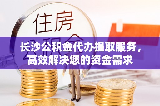 茶山长沙公积金代办提取服务，高效解决您的资金需求