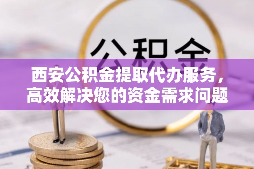 茶山西安公积金提取代办服务，高效解决您的资金需求问题