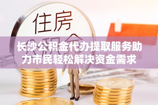 茶山长沙公积金代办提取服务助力市民轻松解决资金需求