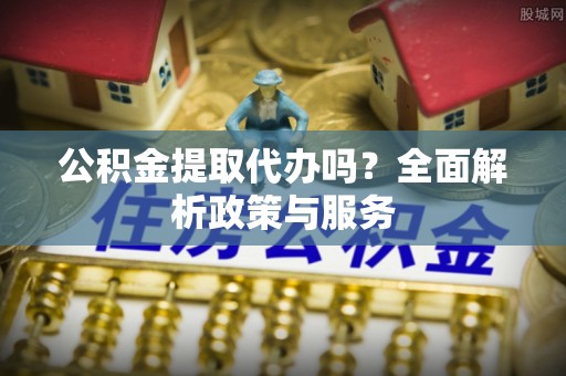 茶山公积金提取代办吗？全面解析政策与服务