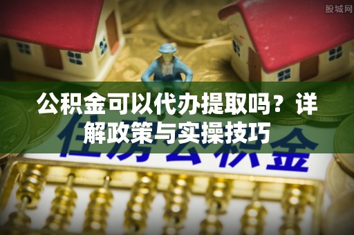 茶山公积金可以代办提取吗？详解政策与实操技巧