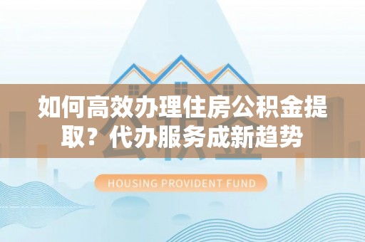 茶山如何高效办理住房公积金提取？代办服务成新趋势