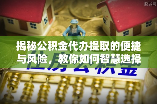茶山揭秘公积金代办提取的便捷与风险，教你如何智慧选择