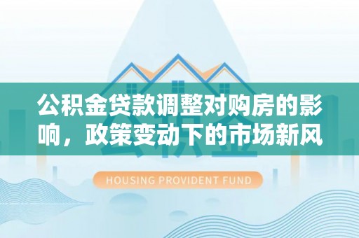茶山公积金贷款调整对购房的影响，政策变动下的市场新风向