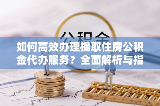 茶山如何高效办理提取住房公积金代办服务？全面解析与指南