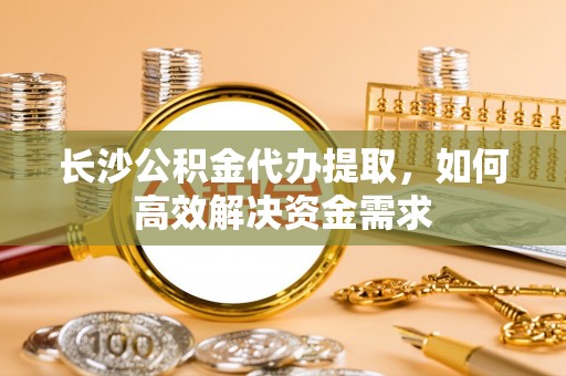 茶山长沙公积金代办提取，如何高效解决资金需求