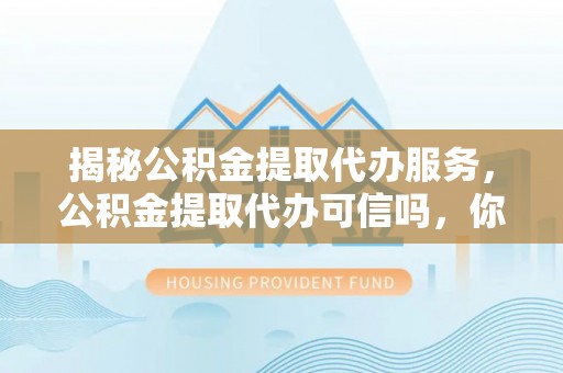 茶山揭秘公积金提取代办服务，公积金提取代办可信吗，你需要知道的真相