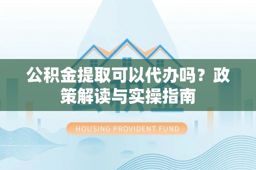 茶山公积金提取可以代办吗？政策解读与实操指南