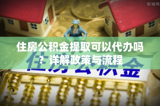 茶山住房公积金提取可以代办吗？详解政策与流程