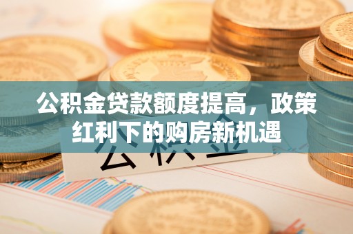 茶山公积金贷款额度提高，政策红利下的购房新机遇
