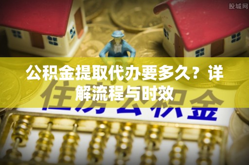 茶山公积金提取代办要多久？详解流程与时效