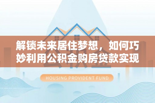 茶山解锁未来居住梦想，如何巧妙利用公积金购房贷款实现房产投资