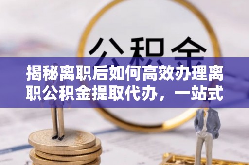 茶山揭秘离职后如何高效办理离职公积金提取代办，一站式服务全解析