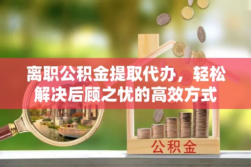 茶山离职公积金提取代办，轻松解决后顾之忧的高效方式