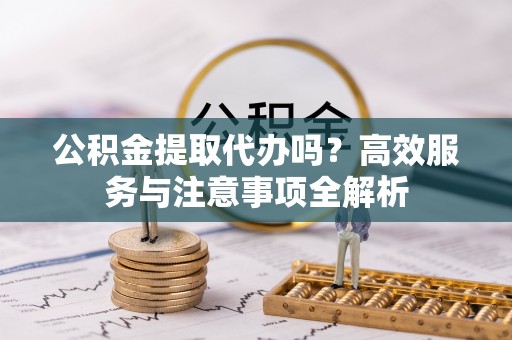 茶山公积金提取代办吗？高效服务与注意事项全解析