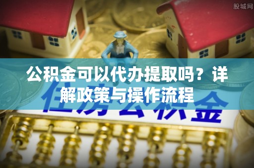 茶山公积金可以代办提取吗？详解政策与操作流程