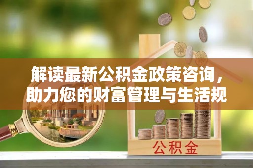 茶山解读最新公积金政策咨询，助力您的财富管理与生活规划