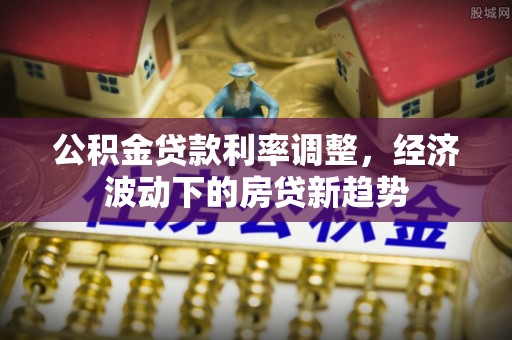 茶山公积金贷款利率调整，经济波动下的房贷新趋势