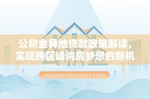 茶山公积金异地贷款政策解读，实现跨区域购房梦想的新机遇