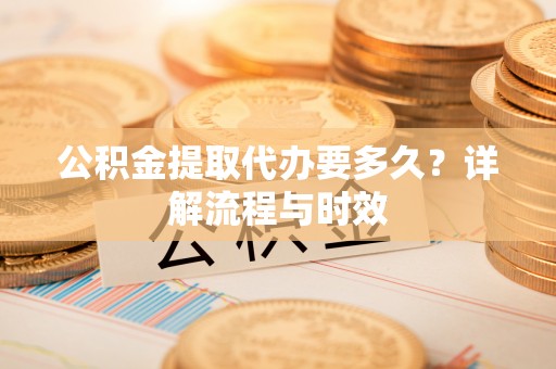 茶山公积金提取代办要多久？详解流程与时效