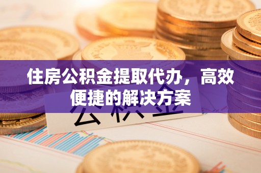 茶山住房公积金提取代办，高效便捷的解决方案