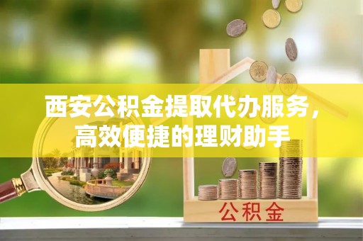 茶山西安公积金提取代办服务，高效便捷的理财助手