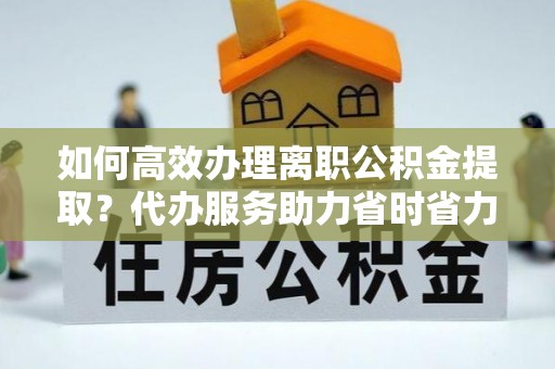 茶山如何高效办理离职公积金提取？代办服务助力省时省力