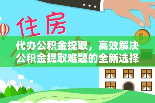 茶山代办公积金提取，高效解决公积金提取难题的全新选择
