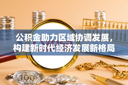 茶山公积金助力区域协调发展，构建新时代经济发展新格局