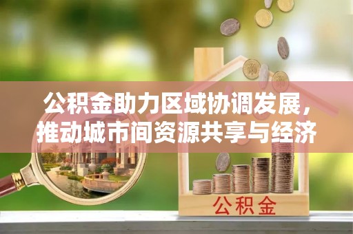 茶山公积金助力区域协调发展，推动城市间资源共享与经济均衡发展