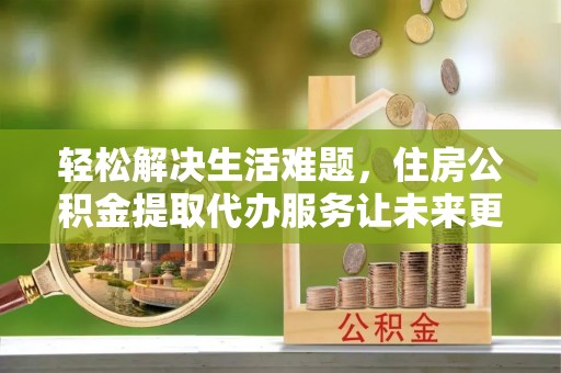 茶山轻松解决生活难题，住房公积金提取代办服务让未来更安心