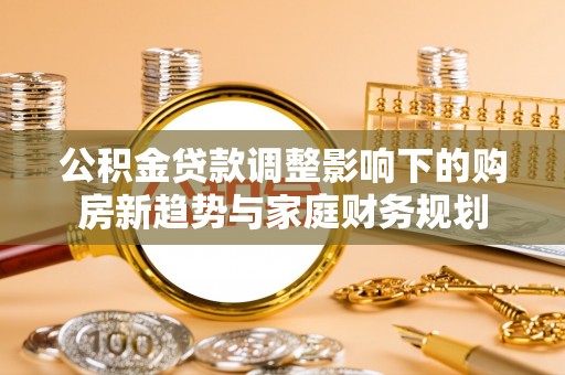 茶山公积金贷款调整影响下的购房新趋势与家庭财务规划