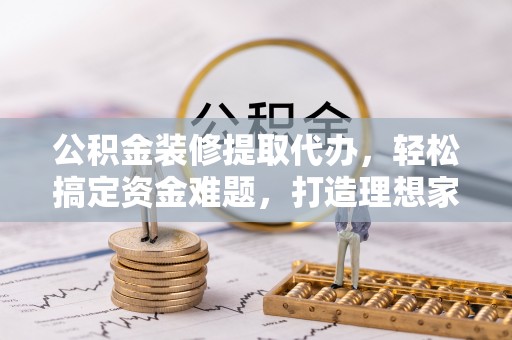 茶山公积金装修提取代办，轻松搞定资金难题，打造理想家居