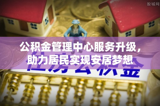 茶山公积金管理中心服务升级，助力居民实现安居梦想