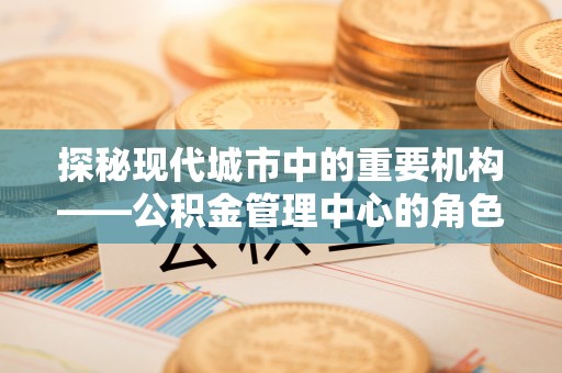 茶山探秘现代城市中的重要机构——公积金管理中心的角色与使命