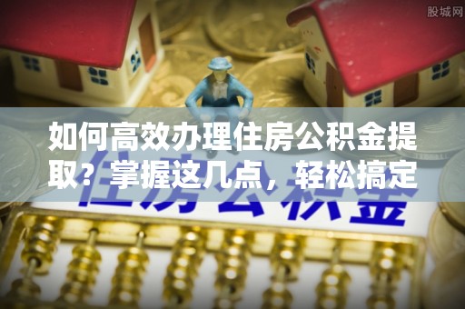 茶山如何高效办理住房公积金提取？掌握这几点，轻松搞定！