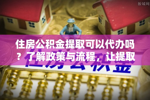 茶山住房公积金提取可以代办吗？了解政策与流程，让提取更便捷