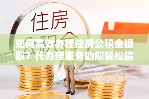 茶山如何高效办理住房公积金提取？代办理服务助您轻松搞定