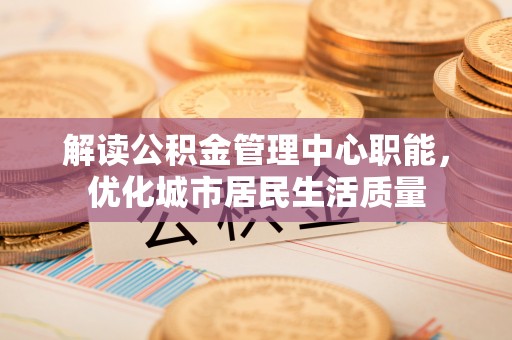 茶山解读公积金管理中心职能，优化城市居民生活质量