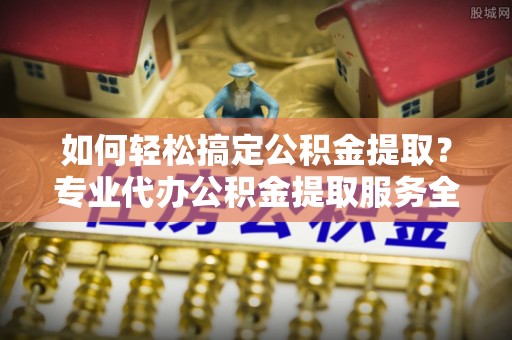 茶山如何轻松搞定公积金提取？专业代办公积金提取服务全解析