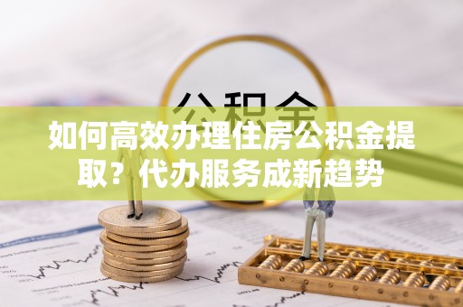 茶山如何高效办理住房公积金提取？代办服务成新趋势
