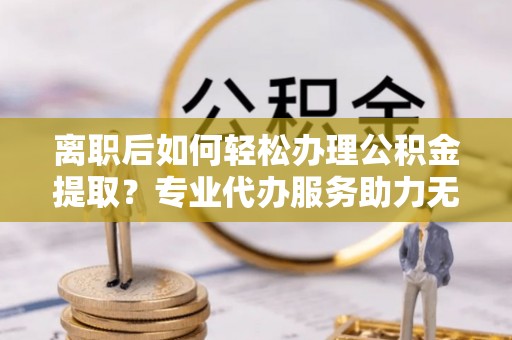 茶山离职后如何轻松办理公积金提取？专业代办服务助力无忧