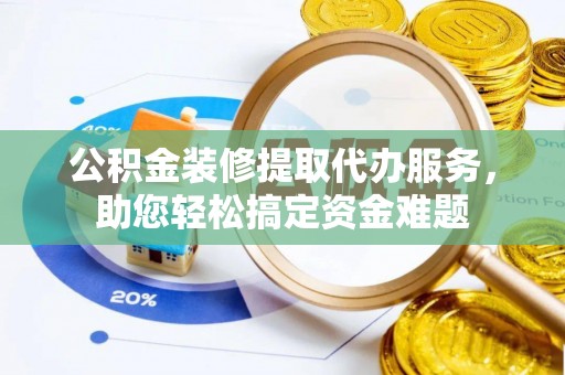 茶山公积金装修提取代办服务，助您轻松搞定资金难题