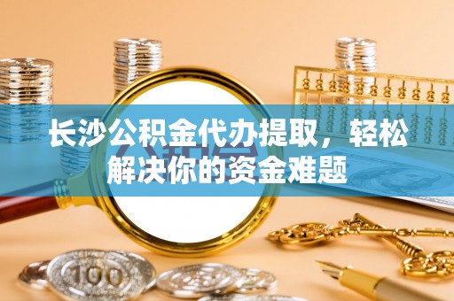 茶山长沙公积金代办提取，轻松解决你的资金难题