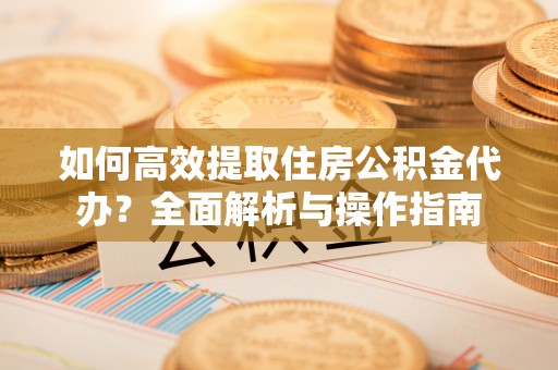 茶山如何高效提取住房公积金代办？全面解析与操作指南