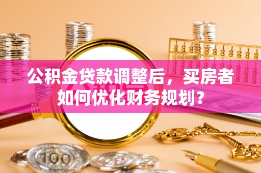 茶山公积金贷款调整后，买房者如何优化财务规划？